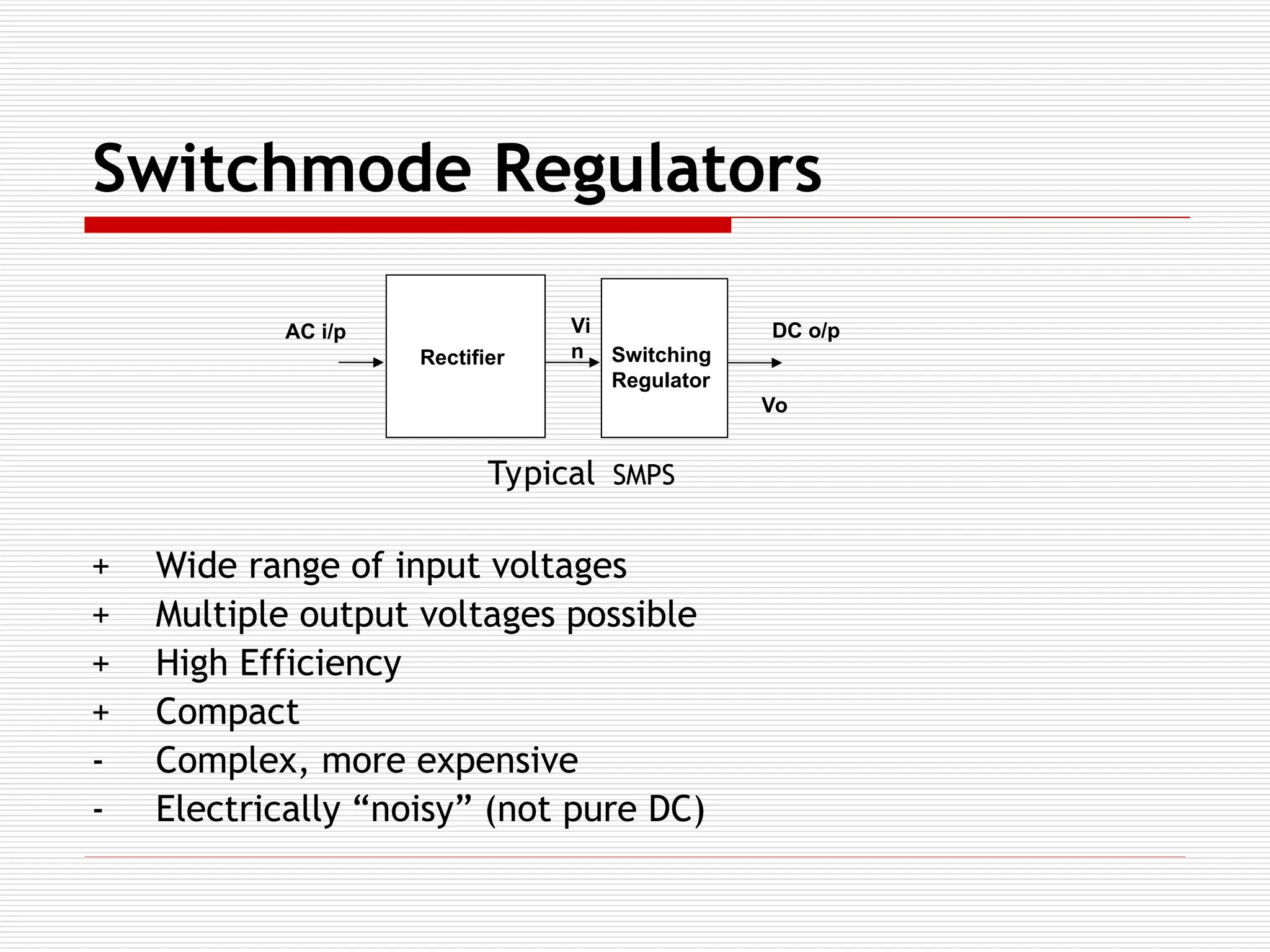 Switchmode Regulators
+ Wide range of input voltages
+ Multiple output voltages possible
+ High Efficiency
+ Compact
- Complex, more expensive
- Electrically “noisy” (not pure DC)
Rectifier Switching
Regulator
DC o/p
AC i/p Vi
n
Vo
Typical SMPS
 