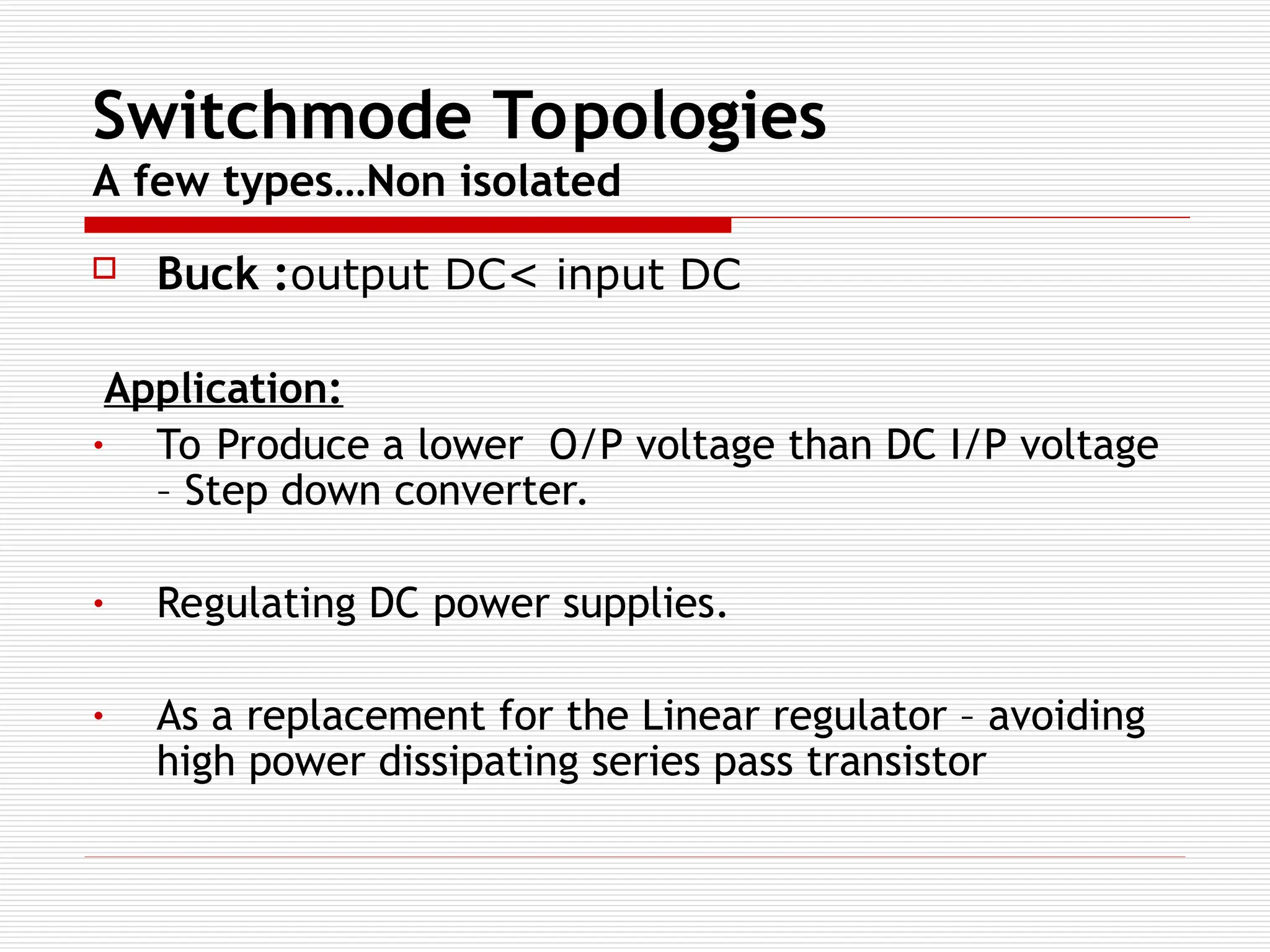 Switchmode Topologies
A few types…Non isolated
 Buck :output DC< input DC
Application:
• To Produce a lower O/P voltage than DC I/P voltage
– Step down converter.
• Regulating DC power supplies.
• As a replacement for the Linear regulator – avoiding
high power dissipating series pass transistor
 