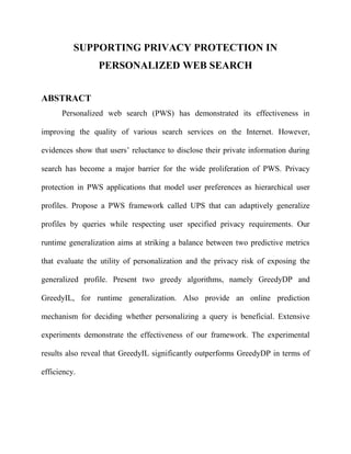 SUPPORTING PRIVACY PROTECTION IN 
PERSONALIZED WEB SEARCH 
ABSTRACT 
Personalized web search (PWS) has demonstrated its effectiveness in 
improving the quality of various search services on the Internet. However, 
evidences show that users’ reluctance to disclose their private information during 
search has become a major barrier for the wide proliferation of PWS. Privacy 
protection in PWS applications that model user preferences as hierarchical user 
profiles. Propose a PWS framework called UPS that can adaptively generalize 
profiles by queries while respecting user specified privacy requirements. Our 
runtime generalization aims at striking a balance between two predictive metrics 
that evaluate the utility of personalization and the privacy risk of exposing the 
generalized profile. Present two greedy algorithms, namely GreedyDP and 
GreedyIL, for runtime generalization. Also provide an online prediction 
mechanism for deciding whether personalizing a query is beneficial. Extensive 
experiments demonstrate the effectiveness of our framework. The experimental 
results also reveal that GreedyIL significantly outperforms GreedyDP in terms of 
efficiency. 
