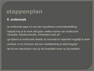 stappenplan je onderzoek gaat uit van een hypothese (vooronderstelling) bepaal hoe je te werk wilt gaan: welke manier van onderzoek  (enquête, literatuurstudie, ontwerpen) kies je? ga tijdens je onderzoek steeds zo neutraal en objectief mogelijk te werk  probeer zo te schrijven dat een medeleerling je tekst begrijpt  let bij het uitschrijven niet op de kwantiteit maar op de kwaliteit  6. onderzoek 