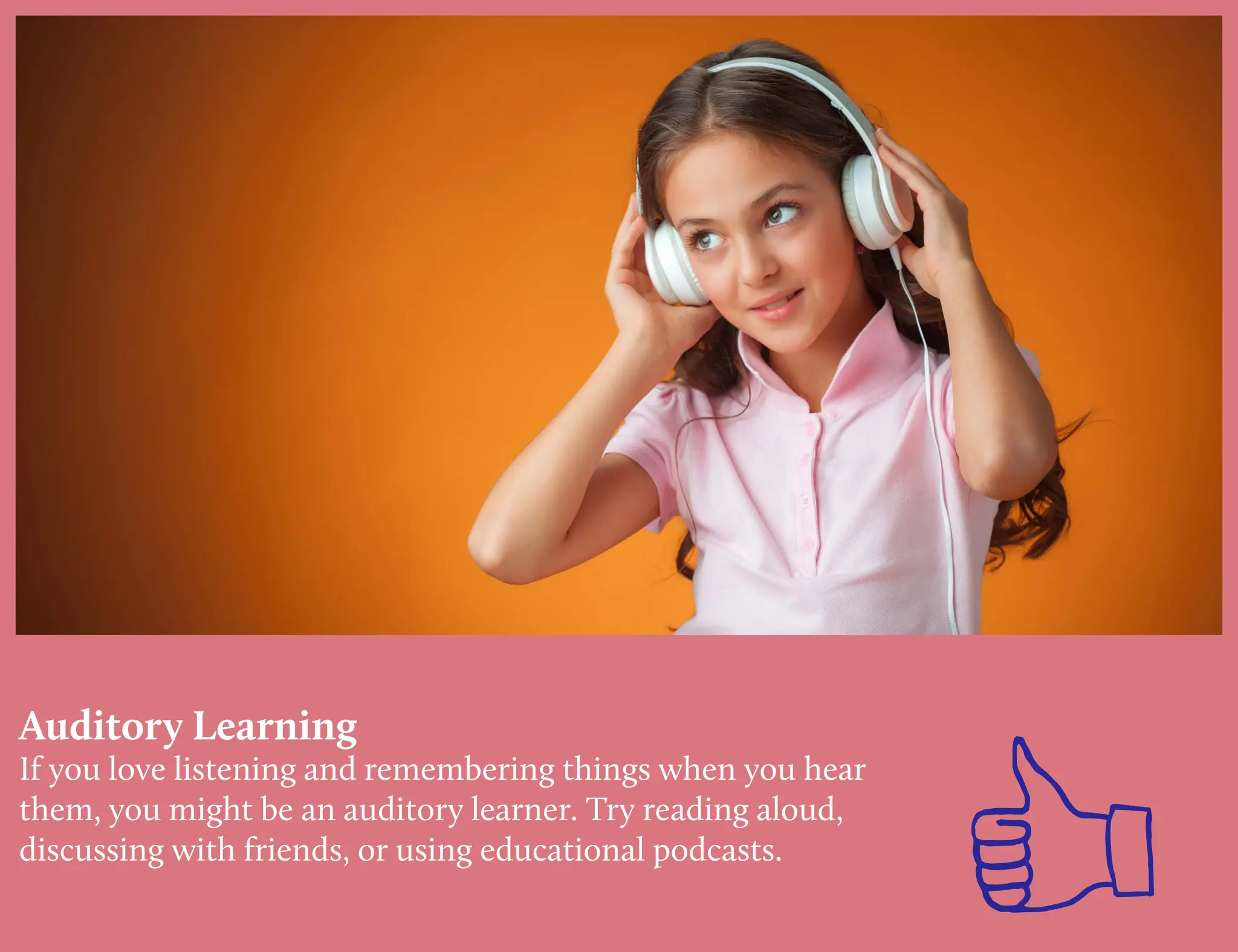 Auditory Learning
If you love listening and remembering things when you hear
them, you might be an auditory learner. Try reading aloud,
discussing with friends, or using educational podcasts.
 