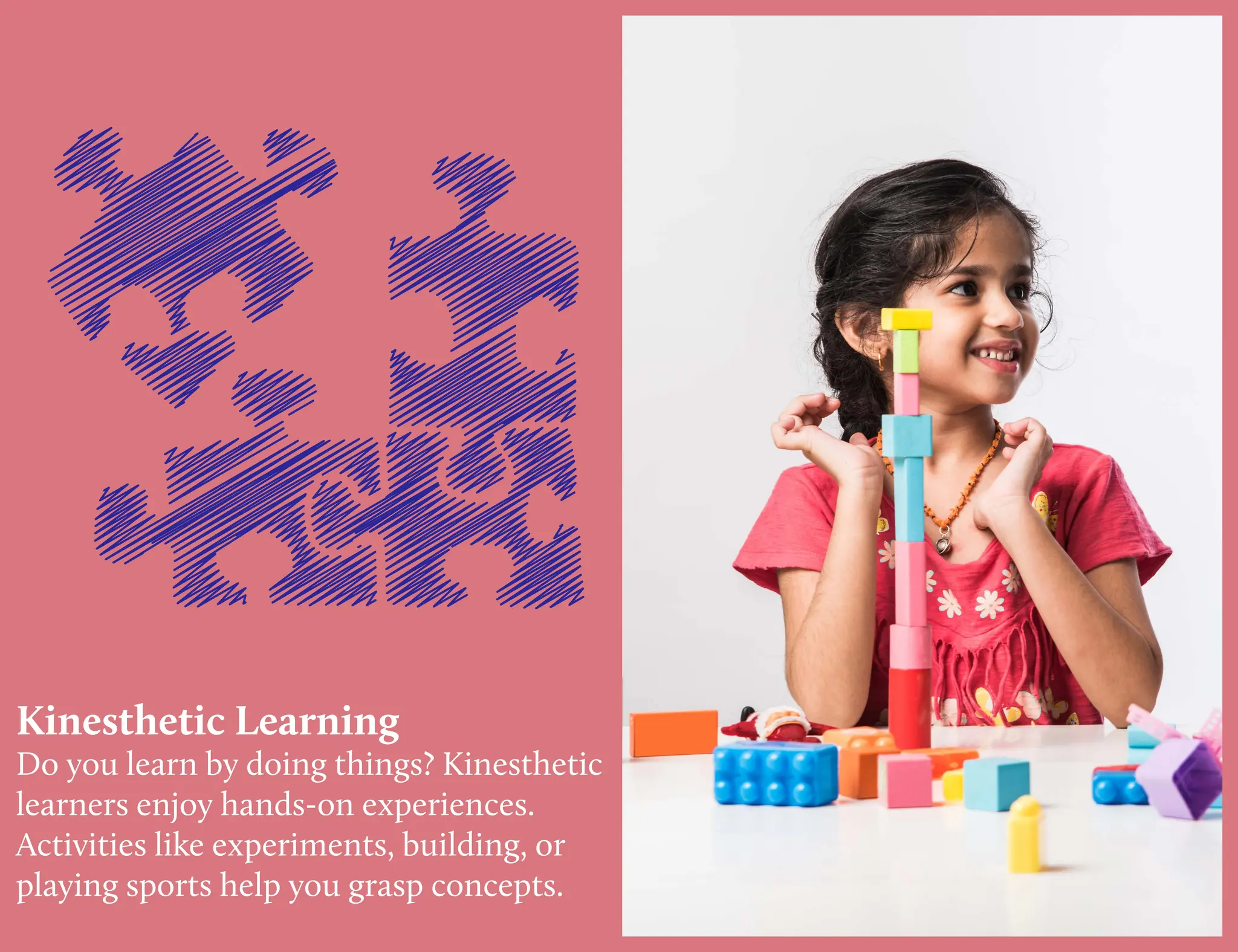 Kinesthetic Learning
Do you learn by doing things? Kinesthetic
learners enjoy hands-on experiences.
Activities like experiments, building, or
playing sports help you grasp concepts.
 