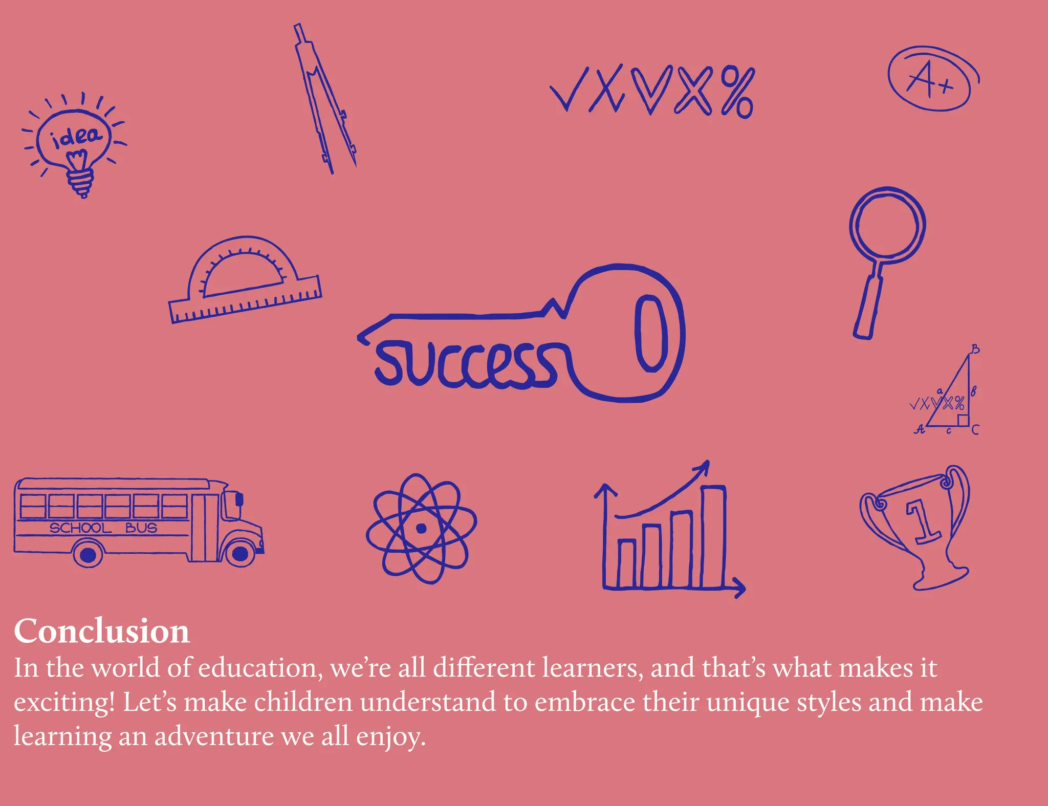 Conclusion
In the world of education, we’re all different learners, and that’s what makes it
exciting! Let’s make children understand to embrace their unique styles and make
learning an adventure we all enjoy.
 