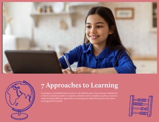 7 Approaches to Learning
Learning is a wonderful journey that we all embark upon. Every person, whether he
or she is a student, teacher or a parent, whether you’re a student, teacher, or parent,
understanding different approaches to learning can make this journey even more
exciting and successful.
 