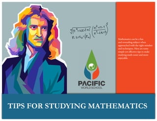 TIPS FOR STUDYING MATHEMATICS
Mathematics can be a fun
and rewarding subject when
approached with the right mindset
and techniques. Here are some
simple yet effective tips to make
studying math easier and more
enjoyable.
 