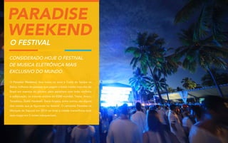 Paradise
Weekend
O Festival

Considerado hoje o festival
de musica eletrônica mais
exclusivo do Mundo.
O Paradise Weekend, leva todos os anos a Costa do Sauípe na
Bahia, milhares de pessoas que pagam o ticket médio mais alto do
Brasil em eventos do gênero, para assistirem com todo conforto
e sofisticação, os maiores artistas do EDM mundial, Tiesto, Avicci,
Tocadisco, Zedd, Hardwell, Steve Angelo, entre outros, são alguns
dos nomes que já figuraram no festival. O camarote Paradise na
Marques de Sapucaí em 2014 vai levar a cidade maravilhosa toda
essa magia em 5 noites inesquecíveis.

 