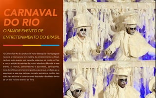 Carnaval
DO Rio
O maior evento de
entretenimento do Brasil.

O Carnaval do Rio é o produto de maior destaque e valor agregado
nacional e internacional em matéria de entretenimento no Brasil,
nenhum outro evento tem tamanha cobertura da mídia no País,
e com a adição de estrelas da musica eletrônica Mundial a esse
evento, as marcas, patrocinadores e apoiadores, participantes,
terão benefícios extremamente positivos para seus produtos ao se
associarem a esse que pelo seu conceito exclusivo e inédito, tem
tudo para se tornar o camarote mais disputado e badalado dentro
de um dos maiores eventos da Terra.

 