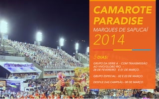 CAMAROTE
PARADISE
MARQUES DE SAPUCAÍ

2014
5 DIAS:

GRUPO DA SERIE A - COM TRANSMISSÃO
AO VIVO/GLOBO RIO. 28 DE FEVEREIRO E 01 DE MARÇO.
GRUPO ESPECIAL - 02 E 03 DE MARÇO.
DESFILE DAS CAMPEÃS - 08 DE MARÇO.

 