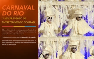 CARNAVAL
DO RIO
O MAIOR EVENTO DE
ENTRETENIMENTO DO BRASIL.
O Carnaval é considerado o maior espetáculo do Rio e da Terra,
transmitido pela TV para mais de 100 países. Nenhum outro evento
tem tamanha cobertura de mídia no Brasil.
É uma experiência única para quem está assistindo e participando.
Adicionando estrelas da música eletrônica mundial a esse evento, as
marcas, patrocinadoras e apoiadoras terão recepção extremamente
positivas aos seus produtos.

 