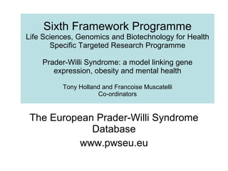Sixth Framework Programme Life Sciences, Genomics and Biotechnology for Health Specific Targeted Research Programme Prader-Willi Syndrome: a model linking gene expression, obesity and mental health Tony Holland and Francoise Muscatelli Co-ordinators The European Prader-Willi Syndrome Database www.pwseu.eu 