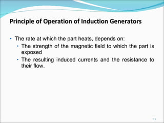 The rate at which the part heats, depends on: The strength of the magnetic field to which the part is exposed  The resulting induced currents and the resistance to their flow. Principle of Operation of Induction Generators 