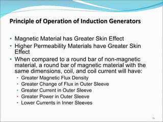 Magnetic Material has Greater Skin Effect Higher Permeability Materials have Greater Skin Effect When compared to a round bar of non-magnetic material, a round bar of magnetic material with the same dimensions, coil, and coil current will have: Greater Magnetic Flux Density Greater Change of Flux in Outer Sleeve Greater Current in Outer Sleeve Greater Power in Outer Sleeve Lower Currents in Inner Sleeves  Principle of Operation of Induction Generators 