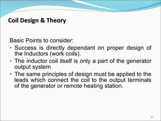 Basic Points to consider: Success is directly dependant on proper design of the Inductors (work coils). The inductor coil itself is only a part of the generator output system The same principles of design must be applied to the leads which connect the coil to the output terminals of the generator or remote heating station. Coil Design & Theory 