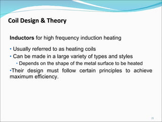 Inductors  for high frequency induction heating Usually referred to as heating coils Can be made in a large variety of types and styles Depends on the shape of the metal surface to be heated Their design must follow certain principles to achieve maximum efficiency.  Coil Design & Theory 