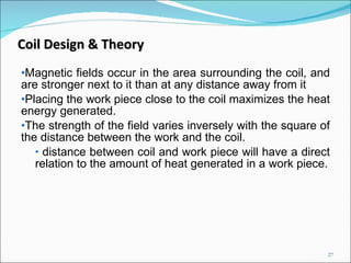 Magnetic fields occur in the area surrounding the coil, and are stronger next to it than at any distance away from it Placing the work piece close to the coil maximizes the   heat energy generated.  The strength of the field varies inversely with the square of the distance between the work and the coil. distance between coil and work piece will have a direct relation to the amount of heat generated in a work piece. Coil Design & Theory 