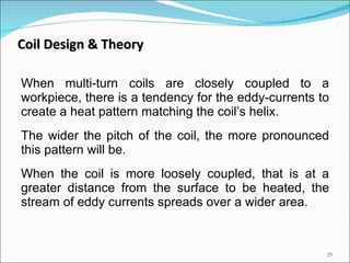 When multi-turn coils are closely coupled to a workpiece, there is a tendency for the eddy-currents to create a heat pattern matching the coil’s helix.  The wider the pitch of the coil, the more pronounced this pattern will be.  When the coil is more loosely coupled, that is at a greater distance from the surface to be heated, the stream of eddy currents spreads over a wider area. Coil Design & Theory 