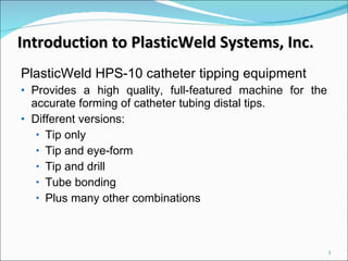 Introduction to PlasticWeld Systems, Inc. PlasticWeld HPS-10 catheter tipping equipment  Provides a high quality, full-featured machine for the accurate forming of catheter tubing distal tips.  Different versions: Tip only Tip and eye-form Tip and drill Tube bonding Plus many other combinations 