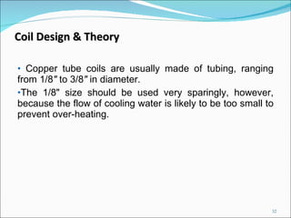 Copper tube coils are usually made of tubing, ranging from 1/8 "  to 3/8 "  in diameter.  The 1/8" size should be used very sparingly, however, because the flow of cooling water is likely to be too small to prevent over-heating.  Coil Design & Theory 