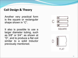 Another very practical form is the square or rectangular shape shown in “C”.  It also is possible to use a larger diameter tubing, such as 5/8" or 3/4 ".  as shown at “D”, and to produce a flat coil similar to a solid Inductor previously mentioned. Coil Design & Theory 