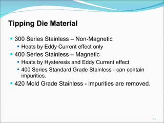 Tipping Die Material 300 Series Stainless – Non-Magnetic Heats by Eddy Current effect only 400 Series Stainless – Magnetic Heats by Hysteresis and Eddy Current effect 400 Series Standard Grade Stainless - can contain impurities. 420 Mold Grade Stainless - impurities are removed. 