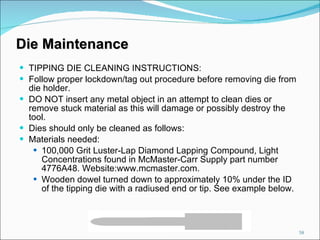 Die Maintenance TIPPING DIE CLEANING INSTRUCTIONS: Follow proper lockdown/tag out procedure before removing die from die holder. DO NOT insert any metal object in an attempt to clean dies or remove stuck material as this will damage or possibly destroy the tool. Dies should only be cleaned as follows: Materials needed: 100,000 Grit Luster-Lap Diamond Lapping Compound, Light Concentrations found in McMaster-Carr Supply part number 4776A48. Website:www.mcmaster.com. Wooden dowel turned down to approximately 10% under the ID of the tipping die with a radiused end or tip. See example below. 