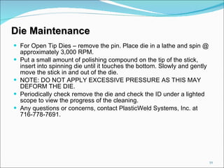 For Open Tip Dies – remove the pin. Place die in a lathe and spin @ approximately 3,000 RPM. Put a small amount of polishing compound on the tip of the stick, insert into spinning die until it touches the bottom. Slowly and gently move the stick in and out of the die. NOTE: DO NOT APPLY EXCESSIVE PRESSURE AS THIS MAY DEFORM THE DIE. Periodically check remove the die and check the ID under a lighted scope to view the progress of the cleaning. Any questions or concerns, contact PlasticWeld Systems, Inc. at 716-778-7691. Die Maintenance 