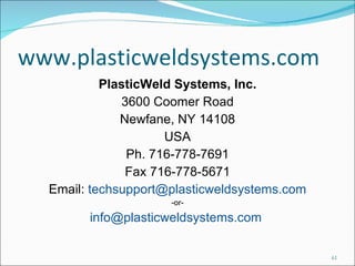 www.plasticweldsystems.com PlasticWeld Systems, Inc. 3600 Coomer Road Newfane, NY 14108 USA Ph. 716-778-7691 Fax 716-778-5671 Email:  [email_address] -or- info@plasticweldsystems.com  