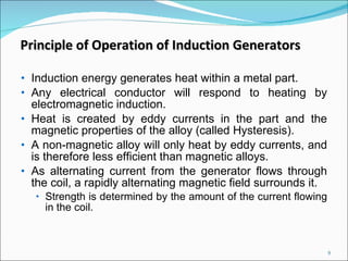 Induction energy generates heat within a metal part.  Any electrical conductor will respond to heating by electromagnetic induction.  Heat is created by eddy currents in the part and the magnetic properties of the alloy (called Hysteresis).  A non-magnetic alloy will only heat by eddy currents, and is therefore less efficient than magnetic alloys.  As alternating current from the generator flows through the coil, a rapidly alternating magnetic field surrounds it.  Strength is determined by the amount of the current flowing in the coil. Principle of Operation of Induction Generators 