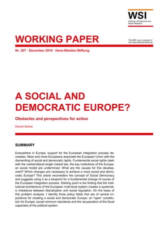 WORKING PAPER
Nr. 207 · December 2016 · Hans-Böckler-Stiftung
A SOCIAL AND
DEMOCRATIC EUROPE?
Obstacles and perspectives for action
Daniel Seikel
SUMMARY
Everywhere in Europe, support for the European integration process de-
creases. More and more Europeans associate the European Union with the
dismantling of social and democratic rights. Fundamental social rights clash
with the market-liberal single market law, the key institutions of the Europe-
an social model are undermined. What are the causes for this develop-
ment? Which changes are necessary to achieve a more social and demo-
cratic Europe? This article reconsiders the concept of Social Democracy
and suggests using it as a blueprint for a fundamental change of course of
the European integration process. Starting point is the finding that the insti-
tutional architecture of the European multi-level system creates a systemat-
ic imbalance between liberalization and social regulation. On the basis of
this problem analysis, I identify three policy fields that are of central im-
portance for creating a social and democratic Europe: an “open” constitu-
tion for Europe, social minimum standards and the recuperation of the fiscal
capacities of the political system.
 