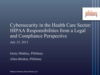 Pillsbury Winthrop Shaw Pittman LLP
Cybersecurity in the Health Care Sector:
HIPAA Responsibilities from a Legal
and Compliance Perspective
July 23, 2013
Gerry Hinkley, Pillsbury
Allen Briskin, Pillsbury
 