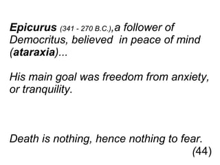 Epicurus   (341 - 270 B.C.) ,a follower of  Democritus, believed  in peace of mind  ( ataraxia )...  His main goal was freedom from anxiety,  or tranquility.  Death is nothing, hence nothing to fear.    ( 44) 