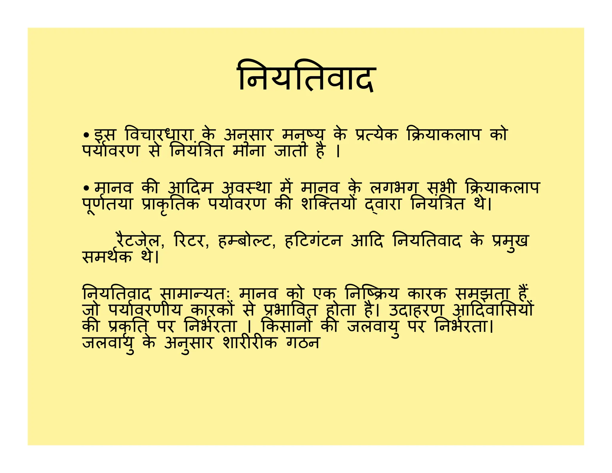 नय तवाद
• इस वचारधारा क
े अनुसार मनु य क
े येक याकलाप को
पयावरण से नयं त माना जाता है ।
• मानव क आ दम अव था म मानव क
े लगभग सभी याकलाप
पूणतया ाकृ तक पयावरण क शि तय वारा नयं त थे।
रैटजेल, रटर, ह बो ट, ह टगंटन आ द नय तवाद क
े मुख
रैटजेल, रटर, ह बो ट, ह टगंटन आ द नय तवाद क
े मुख
समथक थे।
नय तवाद सामा यतः मानव को एक नि य कारक समझता ह
जो पयावरणीय कारक से भा वत होता है। उदाहरण आ दवा सय
क कृ त पर नभरता । कसान क जलवायु पर नभरता।
जलवायु क
े अनुसार शार र क गठन
 