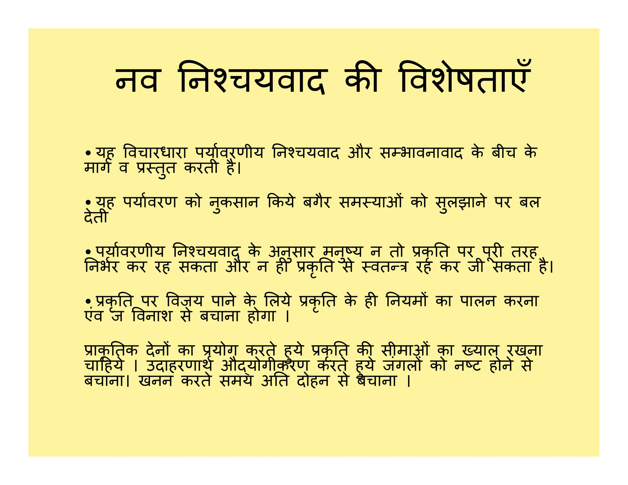 नव न चयवाद क वशेषताएँ
• यह वचारधारा पयावरणीय न चयवाद और स भावनावाद क
े बीच क
े
माग व तुत करती है।
• यह पयावरण को नुकसान कये बगैर सम याओं को सुलझाने पर बल
देती
• पयावरणीय न चयवाद क
े अनुसार मनु य न तो कृ त पर पूर तरह
• पयावरणीय न चयवाद क
े अनुसार मनु य न तो कृ त पर पूर तरह
नभर कर रह सकता और न ह कृ त से वत रह कर जी सकता है।
• कृ त पर वजय पाने क
े लये कृ त क
े ह नयम का पालन करना
एंव ज वनाश से बचाना होगा ।
ाकृ तक देन का योग करते हुये कृ त क सीमाओं का याल रखना
चा हये । उदाहरणाथ औ योगीकरण करते हुये जंगल को न ट होने से
बचाना। खनन करते समय अ त दोहन से बचाना ।
 