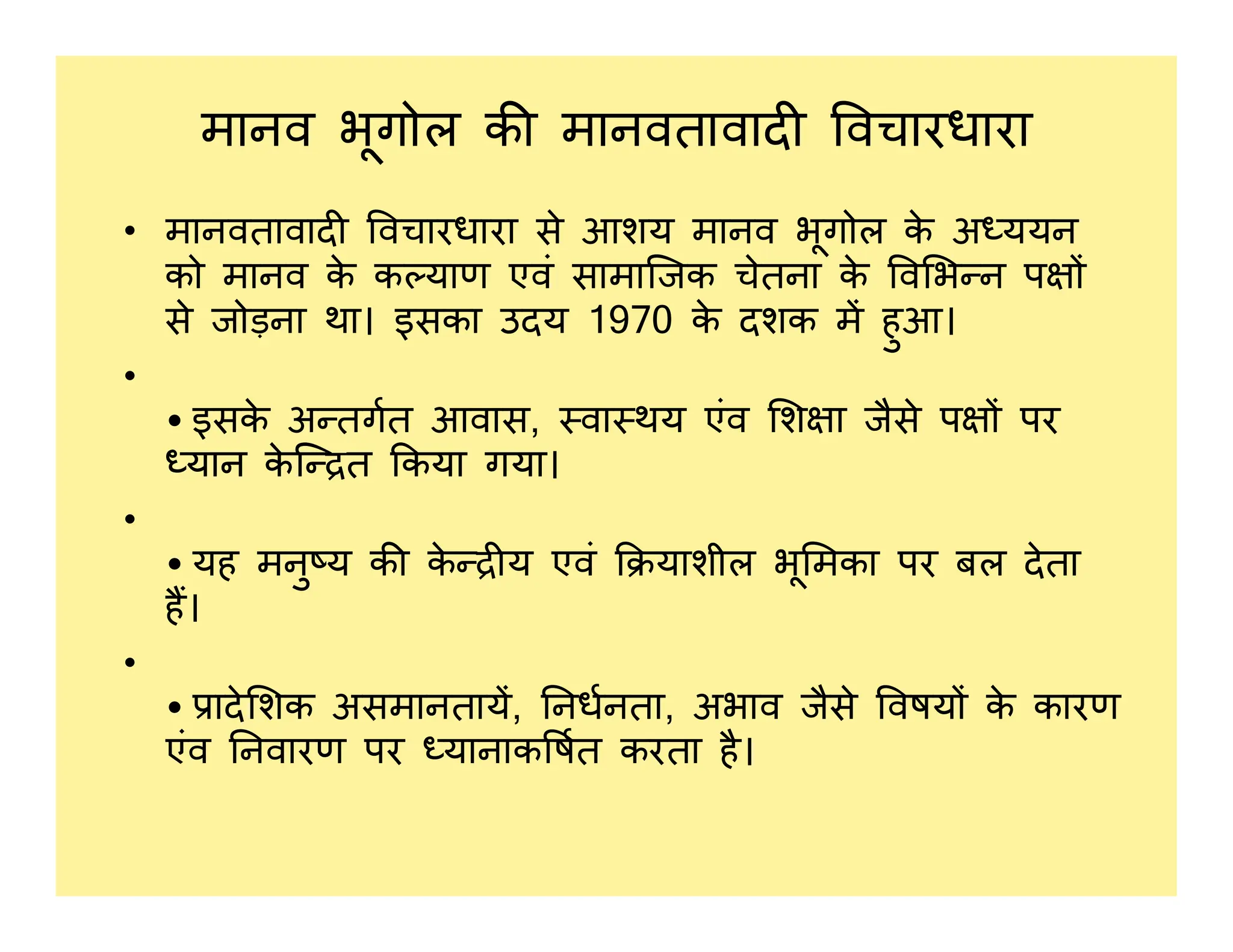 मानव भूगोल क मानवतावाद वचारधारा
• मानवतावाद वचारधारा से आशय मानव भूगोल क
े अ ययन
को मानव क
े क याण एवं सामािजक चेतना क
े व भ न प
से जोड़ना था। इसका उदय 1970 क
े दशक म हुआ।
•
• इसक
े अ तगत आवास, वा थय एंव श ा जैसे प पर
यान क
े ि त कया गया।
यान क
े ि त कया गया।
•
• यह मनु य क क
े य एवं याशील भू मका पर बल देता
ह।
•
• ादे शक असमानताय, नधनता, अभाव जैसे वषय क
े कारण
एंव नवारण पर यानाक षत करता है।
 