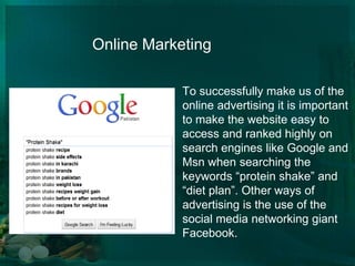 		Online MarketingTo successfully make us of the online advertising it is important to make the website easy to access and ranked highly on search engines like Google and Msn when searching the keywords “protein shake” and “diet plan”. Other ways of advertising is the use of the social media networking giant Facebook.