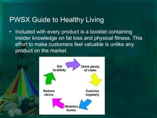 PWSX Guide to Healthy Living Included with every product is a booklet containing insider knowledge on fat loss and physical fitness. This effort to make customers feel valuable is unlike any product on the market. 