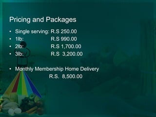 Pricing and Packages Single serving: R.S 250.001lb:                   R.S 990.002lb:                   R.S 1,700.003lb:                   R.S  3,200.00    Monthly Membership Home Delivery			      R.S.  8,500.00     