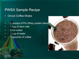 PWSX Sample RecipeChocó Coffee Shake 2 scoops of Pro Whey protein blend:  1 cup of skim milk  5 ice cubes  1 cup of water  1 spoonful of coffee