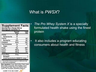 What is PWSX?The Pro Whey System X is a specially formulated health shake using the finest protein It also includes a program educating consumers about health and fitness