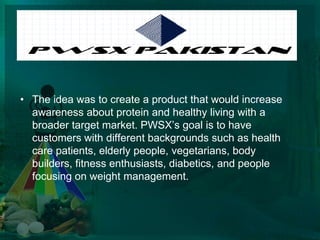 PWSX Market CampaignThe idea was to create a product that would increase awareness about protein and healthy living with a broader target market. PWSX’s goal is to have customers with different backgrounds such as health care patients, elderly people, vegetarians, body builders, fitness enthusiasts, diabetics, and people focusing on weight management.