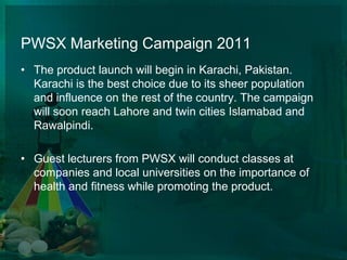 PWSX Marketing Campaign 2011The product launch will begin in Karachi, Pakistan. Karachi is the best choice due to its sheer population and influence on the rest of the country. The campaign will soon reach Lahore and twin cities Islamabad and Rawalpindi. Guest lecturers from PWSX will conduct classes at companies and local universities on the importance of health and fitness while promoting the product. 