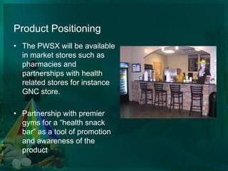 Product Positioning The PWSX will be available in market stores such as pharmacies and partnerships with health related stores for instance GNC store.Partnership with premier gyms for a “health snack bar” as a tool of promotion and awareness of the product  