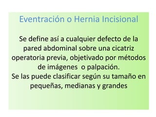 Eventración o Hernia Incisional
Se define así a cualquier defecto de la
pared abdominal sobre una cicatriz
operatoria previa, objetivado por métodos
de imágenes o palpación.
Se las puede clasificar según su tamaño en
pequeñas, medianas y grandes