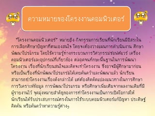 “โครงงานคอมพิวเตอร์” หมายถึง กิจกรรมการเรียนที่นักเรียนมีอิสระใน
การเลือกศึกษาปัญหาที่ตนเองสนใจ โดยจะต้องวางแผนการดาเนินงาน ศึกษา
พัฒนาโปรแกรม โดยใช้ความรู้ทางกระบวนการวิศวกรรมซอฟต์แวร์ เครื่อง
คอมพิวเตอร์และอุปกรณ์ที่เกี่ยวข้อง ตลอดจนทักษะพื้นฐานในการพัฒนา
โครงงาน เรื่องที่นักเรียนสนใจและคิดจะทาโครงงาน ซึ่งอาจมีผู้ศึกษามาก่อน
หรือเป็นเรื่องที่นักพัฒนาโปรแกรมได้เคยค้นคว้าและพัฒนาแล้ว นักเรียน
สามารถทาโครงงานเรื่องดังกล่าวได้ แต่ต้องคิดดัดแปลงแนวทางในการศึกษา
การวิเคราะห์ข้อมูล การพัฒนาโปรแกรม หรือศึกษาเพิ่มเติมจากผลงานเดิมที่มี
ผู้รายงานไว้ จุดมุ่งหมายสาคัญของการทาโครงงานเป็นการเปิดโอกาสให้
นักเรียนได้รับประสบการณ์ตรงในการใช้ระบบคอมพิวเตอร์แก้ปัญหา ประดิษฐ์
คิดค้น หรือค้นคว้าหาความรู้ต่างๆ
ความหมายของโครงงานคอมพิวเตอร์
 