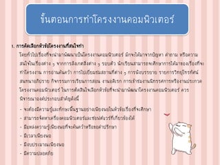 1. การคัดเลือกหัวข้อโครงงานที่สนใจทา
โดยทั่วไปเรื่องที่จะนามาพัฒนาเป็นโครงงานคอมพิวเตอร์ มักจะได้มาจากปัญหา คาถาม หรือความ
สนใจในเรื่องต่าง ๆ จากการสังเกตสิ่งต่าง ๆ รอบตัว นักเรียนสามารถจะศึกษาการได้มาของเรื่องที่จะ
ทาโครงงาน การอ่านค้นคว้า การไปเยี่ยมชมสถานที่ต่าง ๆ การฟังบรรยาย รายการวิทยุโทรทัศน์
สนทนาอภิปราย กิจกรรมการเรียนการสอน งานอดิเรก การเข้าชมงานนิทรรศการหรืองานประกวด
โครงงานคอมพิวเตอร์ ในการตัดสินใจเลือกหัวข้อที่จะนามาพัฒนาโครงงานคอมพิวเตอร์ ควร
พิจารณาองค์ประกอบสาคัญดังนี้
– จะต้องมีความรู้และทักษะพื้นฐานอย่างเพียงพอในหัวข้อเรื่องที่จะศึกษา
– สามารถจัดหาเครื่องคอมพิวเตอร์และซอฟต์แวร์ที่เกี่ยวข้องได้
– มีแหล่งความรู้เพียงพอที่จะค้นคว้าหรือขอคาปรึกษา
– มีเวลาเพียงพอ
– มีงบประมาณเพียงพอ
– มีความปลอดภัย
ขั้นตอนการทาโครงงานคอมพิวเตอร์
 