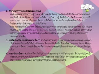 2. ศึกษาค้นคว้าจากเอกสารและแหล่งข้อมูล
รวมถึงการขอคาปรึกษาจากผู้ทรงคุณวุฒิช่วยจะช่วยให้นักเรียนได้แนวคิดที่ใช้ในการกาหนดของเขต
ของเรื่องที่จะศึกษาได้เฉพาะเจาะจงมากยิ่งขึ้น รวมทั้งความรู้เพิ่มเติมในเรื่งที่จะศึกษาจนสามารถใช้
ออกแบบและวางแผนดาเนินการทาโครงงานนั้นได้อย่างเหมาะสมในการศึกษาค้นคว้าดังกล่าว
นักเรียนจะต้องบันทึกสรุปสาระสาคัญไว้ด้วย
จะต้องพิจารณาดังนี้ มูลเหตุจูงใจและเป้าหมายในการทา วัสดุอุปกรณ์ ความต้องการของผู้ใช้งานและ
คุณลักษณะของผลงาน (Requirement and Specification) วิธีการประเมินผล วิธีการพัฒนา
ข้อสรุปของโครงงาน ความแปลกใหม่ ความคิดสร้างสรรค์ แนวทางในการปรับปรุงหรือขยายการ
ทดลองจากงานเดิม
3. การจัดทาเค้าโครงของโครงงานที่จะทา จาเป็นต้องกาหนดกรอบแนวคิดและวงแผนการพัฒนาล่วงหน้า
เพื่อคาดการณ์ความเป็นไปได้ของโครงงาน ขั้นตอนที่สาคัญคือ ศึกษาค้นคว้าเอกสาร วิเคราะห์ข้อมูล
ออกแบบการพัฒนา เสนอเค้าโครงของโครงงานต่ออาจารย์ที่ปรึกษา เพื่อขอคาแนะนาและปรับปรุง
แก้ไข
4. การลงมือทาโครงงาน เมื่อเค้าโครงได้รับความเห็นชอบจากอาจารย์ที่ปรึกษาแล้ว ขั้นตอนต่อไปจะเป็น
การพัฒนาตามขั้นตอนที่ได้วางแผนไว้ดังนี้ เตรียมการ ลงมือพัฒนา ตรวจสอบผลงานและแกไข
อภิปรายผลและข้อเสนอแนะ แนวทางในการพัฒนาโครงงานในอนาคต
 