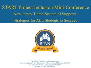The START Project is a collaboration of the
New Jersey Department of Education Office of Special Education (NJOSE)
and Statewide Parent Advocacy Network (SPAN)
Funded by IDEA Part B funds
START Project Inclusion Mini-Conference
New Jersey Tiered System of Supports:
Strategies for ALL Students to Succeed
 