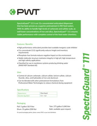 SpectraGuard™ 111 is an 11x concentrated antiscalant/dispersant
that has been proven as a superior pretreatment in RO feed waters.
With its ability to handle high levels of carbonate and sulfate scale, as
well lower concentrations of iron and silica, SpectraGuard™ 111 ensures
stable performance with complete control of the feed water chemistry.
Features / Benefits
•	High performance antiscalant provides best available inorganic scale inhibitor
•	11x concentrate (111) significantly reduces freight and inventory
     requirements
•  Phosphate-free formula reduces negative impact on the environment
•	Stable molecular structure maintains integrity in high pH, high temperature
and high salinity applications
•	Classified for use in membrane systems producing drinking water
(ANSI/NSF Standard 60)
Uses
•	Control of calcium carbonate, calcium sulfate, barium sulfate, calcium
fluoride, silica, and hydroxides of iron and aluminum
•	Can be blended with other pretreatment formulations from
Professional Water Technologies to reduce chemical dosing equipment
Packaging
Pail: 5 gallon/18.9 liter
Drum: 55 gallon/208 liter
Tote: 275 gallon/1,040 liter
Bulk: available upon request
Specifications
Appearance Clear liquid
Density (kg/liter) 1.1 — 1.2
For special packaging options, please contact PWT or your local distributor.
CONCENTRATED,
LIQUID
REVERSE
OSMOSIS
ANTISCALANT
SpectraGuard
111
TM
 