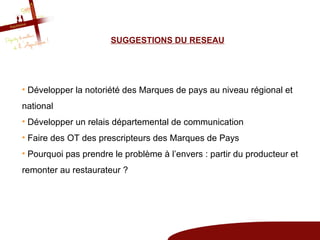 SUGGESTIONS DU RESEAU




• Développer la notoriété des Marques de pays au niveau régional et
national
• Développer un relais départemental de communication
• Faire des OT des prescripteurs des Marques de Pays
• Pourquoi pas prendre le problème à l’envers : partir du producteur et
remonter au restaurateur ?
 
