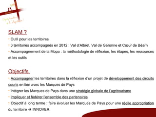 SLAM ?
• Outil pour les territoires
• 3 territoires accompagnés en 2012 : Val d’Albret, Val de Garonne et Cœur de Béarn
• Accompagnement de la Mopa : la méthodologie de réflexion, les étapes, les ressources
et les outils


Objectifs
• Accompagner les territoires dans la réflexion d’un projet de développement des circuits
courts en lien avec les Marques de Pays
• Intégrer les Marques de Pays dans une stratégie globale de l’agritourisme
• Impliquer et fédérer l’ensemble des partenaires
• Objectif à long terme : faire évoluer les Marques de Pays pour une réelle appropriation
du territoire  INNOVER
 